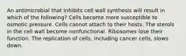 An antimicrobial that inhibits cell wall synthesis will result in which of the following? Cells become more susceptible to osmotic pressure. Cells cannot attach to their hosts. The sterols in the cell wall become nonfunctional. Ribosomes lose their function. The replication of cells, including cancer cells, slows down.