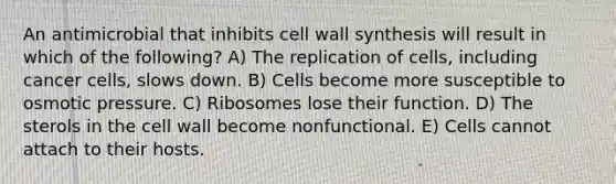 An antimicrobial that inhibits cell wall synthesis will result in which of the following? A) The replication of cells, including cancer cells, slows down. B) Cells become more susceptible to osmotic pressure. C) Ribosomes lose their function. D) The sterols in the cell wall become nonfunctional. E) Cells cannot attach to their hosts.