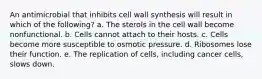 An antimicrobial that inhibits cell wall synthesis will result in which of the following? a. The sterols in the cell wall become nonfunctional. b. Cells cannot attach to their hosts. c. Cells become more susceptible to osmotic pressure. d. Ribosomes lose their function. e. The replication of cells, including cancer cells, slows down.