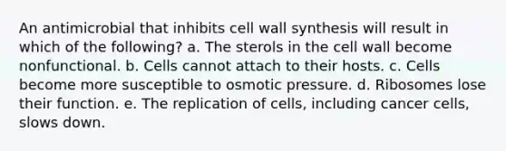 An antimicrobial that inhibits cell wall synthesis will result in which of the following? a. The sterols in the cell wall become nonfunctional. b. Cells cannot attach to their hosts. c. Cells become more susceptible to osmotic pressure. d. Ribosomes lose their function. e. The replication of cells, including cancer cells, slows down.