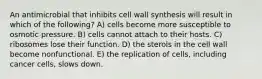 An antimicrobial that inhibits cell wall synthesis will result in which of the following? A) cells become more susceptible to osmotic pressure. B) cells cannot attach to their hosts. C) ribosomes lose their function. D) the sterols in the cell wall become nonfunctional. E) the replication of cells, including cancer cells, slows down.