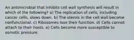 An antimicrobial that inhibits cell wall synthesis will result in which of the following? a) The replication of cells, including cancer cells, slows down. b) The sterols in the cell wall become nonfunctional. c) Ribosomes lose their function. d) Cells cannot attach to their hosts. e) Cells become more susceptible to osmotic pressure.