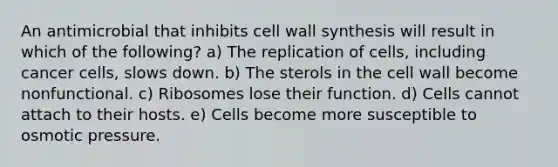 An antimicrobial that inhibits cell wall synthesis will result in which of the following? a) The replication of cells, including cancer cells, slows down. b) The sterols in the cell wall become nonfunctional. c) Ribosomes lose their function. d) Cells cannot attach to their hosts. e) Cells become more susceptible to osmotic pressure.