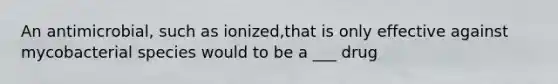 An antimicrobial, such as ionized,that is only effective against mycobacterial species would to be a ___ drug