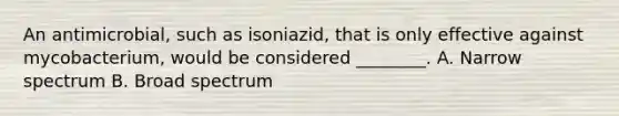 An antimicrobial, such as isoniazid, that is only effective against mycobacterium, would be considered ________. A. Narrow spectrum B. Broad spectrum