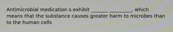 Antimicrobial medication s exhibit _______ _________, which means that the substance causes greater harm to microbes than to the human cells