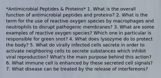 *Antimicrobial Peptides & Proteins* 1. What is the overall function of antimicrobial peptides and proteins? 2. What is the term for the use of reactive oxygen species by macrophages and neutrophils to disrupt pathogenic membranes? 3. What are some examples of reactive oxygen species? Which one in particular is responsible for green snot? 4. What does lysozyme do to protect the body? 5. What do virally infected cells secrete in order to activate neighboring cells to secrete substances which inhibit viral reproduction? What's the main purpose behind this action? 6. What immune cell is enhanced by these secreted cell signals? 7. What disease can be treated by the release of interfereons?