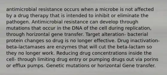 antimicrobial resistance occurs when a microbe is not affected by a drug therapy that is intended to inhibit or eliminate the pathogen. Antimicrobial resistance can develop through mutations that occur in the DNA of the cell during replication, through horizontal gene transfer. Target alteration- bacterial protein changes so drug is no longer effective. Drug inactivation- beta-lactamases are enzymes that will cut the beta-lactam so they no longer work. Reducing drug concentrations inside the cell- through limiting drug entry or pumping drugs out via porins or efflux pumps. Genetic mutations or horizontal Gene transfer.