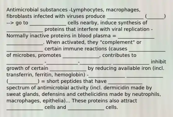 Antimicrobial substances -Lymphocytes, macrophages, fibroblasts infected with viruses produce _______________ (_______) --> go to _______________ cells nearby, induce synthesis of _______________ proteins that interfere with viral replication -Normally inactive proteins in blood plasma = _______________ _______________. When activated, they "complement" or _______________ certain immune reactions (causes _______________ of microbes, promotes _______________, contributes to _______________ -_____________-_____________ _______________ inhibit growth of certain _______________ by reducing available iron (incl. transferrin, ferritin, hemoglobin) -_______________ _______________ (____________) = short peptides that have ______________ spectrum of antimicrobial activity (incl. dermicidin made by sweat glands, defensins and cethelicidins made by neutrophils, macrophages, epithelia)... These proteins also attract _______________ cells and _______________ cells.