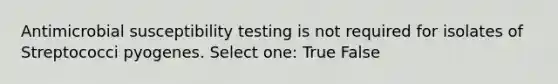 Antimicrobial susceptibility testing is not required for isolates of Streptococci pyogenes. Select one: True False
