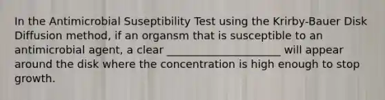 In the Antimicrobial Suseptibility Test using the Krirby-Bauer Disk Diffusion method, if an organsm that is susceptible to an antimicrobial agent, a clear _____________________ will appear around the disk where the concentration is high enough to stop growth.