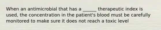 When an antimicrobial that has a ______ therapeutic index is used, the concentration in the patient's blood must be carefully monitored to make sure it does not reach a toxic level