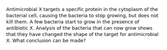 Antimicrobial X targets a specific protein in the cytoplasm of the bacterial cell, causing the bacteria to stop growing, but does not kill them. A few bacteria start to grow in the presence of antibiotic X. Analysis of the bacteria that can now grow shows that they have changed the shape of the target for antimicrobial X. What conclusion can be made?