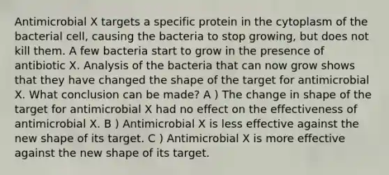 Antimicrobial X targets a specific protein in the cytoplasm of the bacterial cell, causing the bacteria to stop growing, but does not kill them. A few bacteria start to grow in the presence of antibiotic X. Analysis of the bacteria that can now grow shows that they have changed the shape of the target for antimicrobial X. What conclusion can be made? A ) The change in shape of the target for antimicrobial X had no effect on the effectiveness of antimicrobial X. B ) Antimicrobial X is less effective against the new shape of its target. C ) Antimicrobial X is more effective against the new shape of its target.