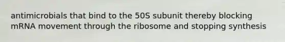 antimicrobials that bind to the 50S subunit thereby blocking mRNA movement through the ribosome and stopping synthesis