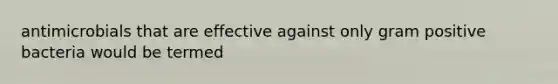 antimicrobials that are effective against only gram positive bacteria would be termed