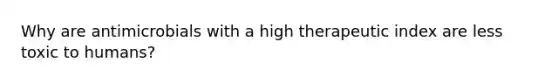 Why are antimicrobials with a high therapeutic index are less toxic to humans?