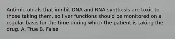 Antimicrobials that inhibit DNA and RNA synthesis are toxic to those taking them, so liver functions should be monitored on a regular basis for the time during which the patient is taking the drug. A. True B. False