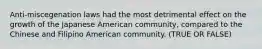 Anti-miscegenation laws had the most detrimental effect on the growth of the Japanese American community, compared to the Chinese and Filipino American community. (TRUE OR FALSE)