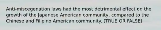 Anti-miscegenation laws had the most detrimental effect on the growth of the Japanese American community, compared to the Chinese and Filipino American community. (TRUE OR FALSE)