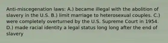 Anti-miscegenation laws: A.) became illegal with the abolition of slavery in the U.S. B.) limit marriage to heterosexual couples. C.) were completely overturned by the U.S. Supreme Court in 1954. D.) made racial identity a legal status long long after the end of slavery