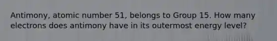 Antimony, atomic number 51, belongs to Group 15. How many electrons does antimony have in its outermost energy level?