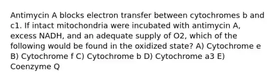 Antimycin A blocks electron transfer between cytochromes b and c1. If intact mitochondria were incubated with antimycin A, excess NADH, and an adequate supply of O2, which of the following would be found in the oxidized state? A) Cytochrome e B) Cytochrome f C) Cytochrome b D) Cytochrome a3 E) Coenzyme Q