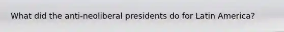What did the anti-neoliberal presidents do for Latin America?