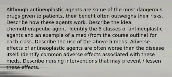 Although antineoplastic agents are some of the most dangerous drugs given to patients, their benefit often outweighs their risks. Describe how these agents work. Describe the ideal chemotherapeutic agent. Identify the 5 classes of antineoplastic agents and an example of a med (from the course outline) for each class. Describe the use of the above 5 meds. Adverse effects of antineoplastic agents are often worse than the disease itself. Identify common adverse effects associated with these meds. Describe nursing interventions that may prevent / lessen these effects.