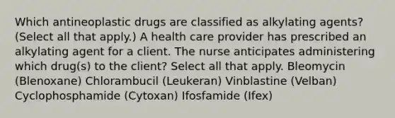 Which antineoplastic drugs are classified as alkylating agents? (Select all that apply.) A health care provider has prescribed an alkylating agent for a client. The nurse anticipates administering which drug(s) to the client? Select all that apply. Bleomycin (Blenoxane) Chlorambucil (Leukeran) Vinblastine (Velban) Cyclophosphamide (Cytoxan) Ifosfamide (Ifex)