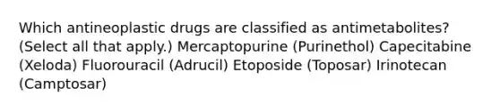 Which antineoplastic drugs are classified as antimetabolites? (Select all that apply.) Mercaptopurine (Purinethol) Capecitabine (Xeloda) Fluorouracil (Adrucil) Etoposide (Toposar) Irinotecan (Camptosar)