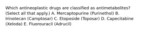 Which antineoplastic drugs are classified as antimetabolites? (Select all that apply.) A. Mercaptopurine (Purinethol) B. Irinotecan (Camptosar) C. Etoposide (Toposar) D. Capecitabine (Xeloda) E. Fluorouracil (Adrucil)