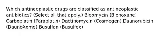 Which antineoplastic drugs are classified as antineoplastic antibiotics? (Select all that apply.) Bleomycin (Blenoxane) Carboplatin (Paraplatin) Dactinomycin (Cosmegen) Daunorubicin (DaunoXome) Busulfan (Busulfex)