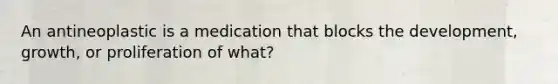 An antineoplastic is a medication that blocks the development, growth, or proliferation of what?