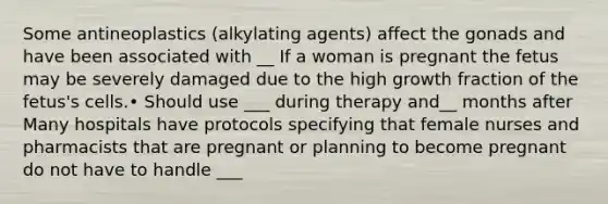 Some antineoplastics (alkylating agents) affect the gonads and have been associated with __ If a woman is pregnant the fetus may be severely damaged due to the high growth fraction of the fetus's cells.• Should use ___ during therapy and__ months after Many hospitals have protocols specifying that female nurses and pharmacists that are pregnant or planning to become pregnant do not have to handle ___