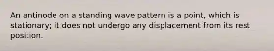 An antinode on a standing wave pattern is a point, which is stationary; it does not undergo any displacement from its rest position.