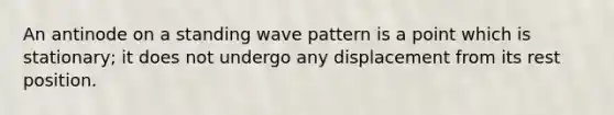 An antinode on a standing wave pattern is a point which is stationary; it does not undergo any displacement from its rest position.