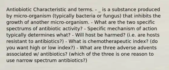 Antiobiotic Characteristic and terms. - _ is a substance produced by micro-organism (typically bacteria or fungus) that inhibits the growth of another micro-organism. - What are the two specific spectrums of antibiotic activity? - Specific mechanism of action typically determines what? - Will host be harmed? (i.e. are hosts resistant to antibiotics?) - What is chemotherapeutic index? (do you want high or low index?) - What are three adverse advents associated w/ antibiotics? (which of the three is one reason to use narrow spectrum antibiotics?)