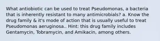 What antiobiotic can be used to treat Pseudomonas, a bacteria that is inherently resistant to many antimicrobials? a. Know the drug family & it's mode of action that is usually useful to treat Pseudomonas aeruginosa.. Hint: this drug family includes Gentamycin, Tobramycin, and Amikacin, among others.