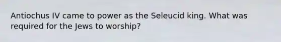 Antiochus IV came to power as the Seleucid king. What was required for the Jews to worship?