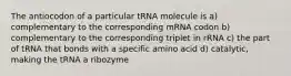 The antiocodon of a particular tRNA molecule is a) complementary to the corresponding mRNA codon b) complementary to the corresponding triplet in rRNA c) the part of tRNA that bonds with a specific amino acid d) catalytic, making the tRNA a ribozyme