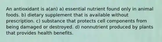 An antioxidant is a(an) a) essential nutrient found only in animal foods. b) dietary supplement that is available without prescription. c) substance that protects cell components from being damaged or destroyed. d) nonnutrient produced by plants that provides health benefits.