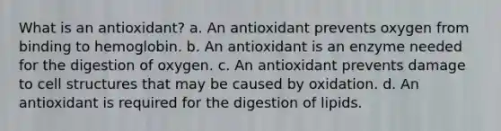 What is an antioxidant? a. An antioxidant prevents oxygen from binding to hemoglobin. b. An antioxidant is an enzyme needed for the digestion of oxygen. c. An antioxidant prevents damage to cell structures that may be caused by oxidation. d. An antioxidant is required for the digestion of lipids.