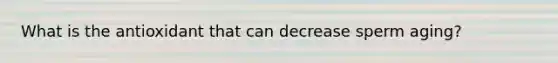 What is the antioxidant that can decrease sperm aging?