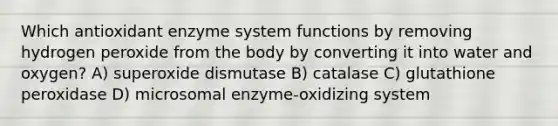 Which antioxidant enzyme system functions by removing hydrogen peroxide from the body by converting it into water and oxygen? A) superoxide dismutase B) catalase C) glutathione peroxidase D) microsomal enzyme-oxidizing system