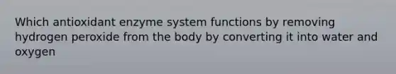 Which antioxidant enzyme system functions by removing hydrogen peroxide from the body by converting it into water and oxygen