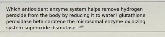 Which antioxidant enzyme system helps remove hydrogen peroxide from the body by reducing it to water? glutathione peroxidase beta-carotene the microsomal enzyme-oxidizing system superoxide dismutase