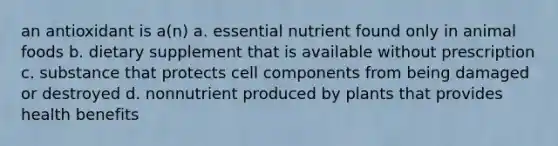 an antioxidant is a(n) a. essential nutrient found only in animal foods b. dietary supplement that is available without prescription c. substance that protects cell components from being damaged or destroyed d. nonnutrient produced by plants that provides health benefits