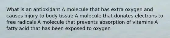 What is an antioxidant A molecule that has extra oxygen and causes injury to body tissue A molecule that donates electrons to free radicals A molecule that prevents absorption of vitamins A fatty acid that has been exposed to oxygen