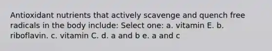 Antioxidant nutrients that actively scavenge and quench free radicals in the body include: Select one: a. vitamin E. b. riboflavin. c. vitamin C. d. a and b e. a and c